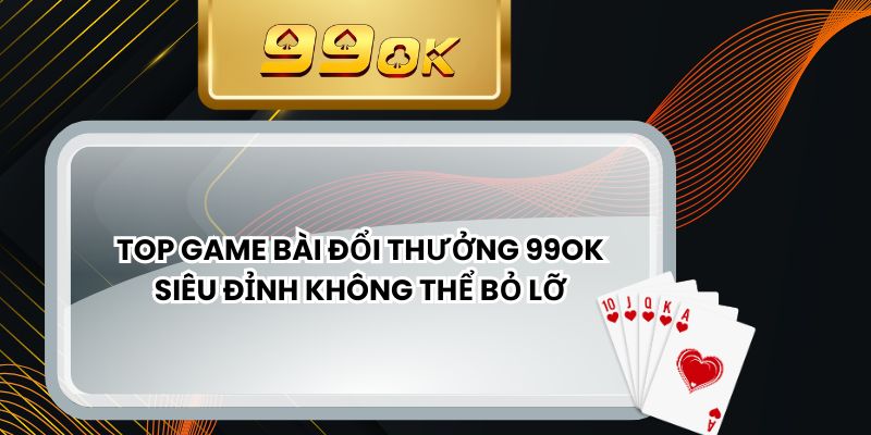 Top Game Bài Đổi Thưởng 99ok Siêu Đỉnh Không Thể Bỏ Lỡ